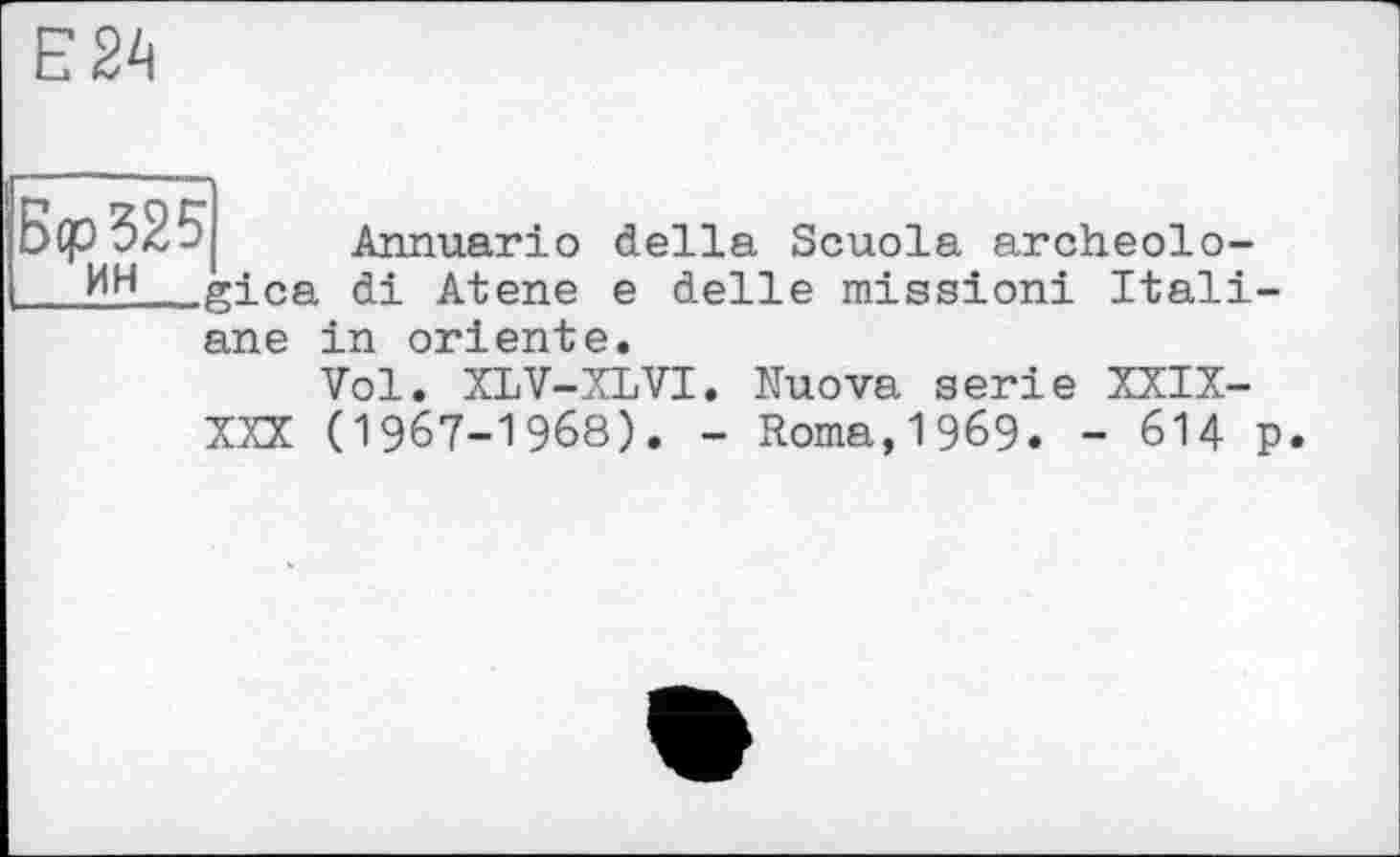 ﻿Е24
’I. Annuario della Scuola archeolo-gica di Atene e delle mission! Itali-ane in oriente.
Vol. XLV-XLVI. Nuova serie XXIX-XXX (1967-1968). - Roma,1969. - 614 p